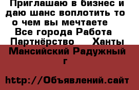 Приглашаю в бизнес и даю шанс воплотить то, о чем вы мечтаете!  - Все города Работа » Партнёрство   . Ханты-Мансийский,Радужный г.